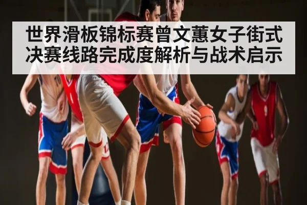 世界滑板锦标赛曾文蕙女子街式决赛线路完成度解析与战术启示