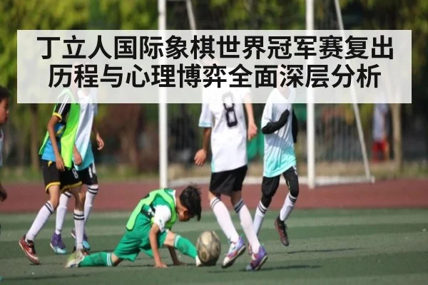 丁立人国际象棋世界冠军赛复出历程与心理博弈全面深层分析