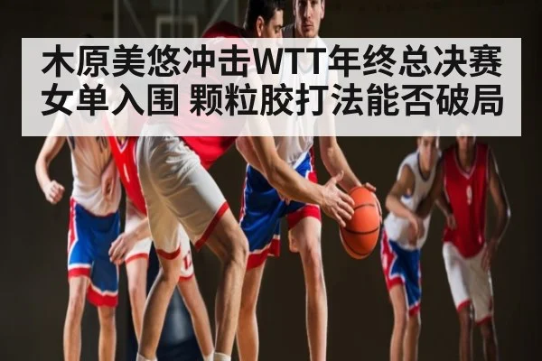 木原美悠冲击WTT年终总决赛女单入围 颗粒胶打法能否破局