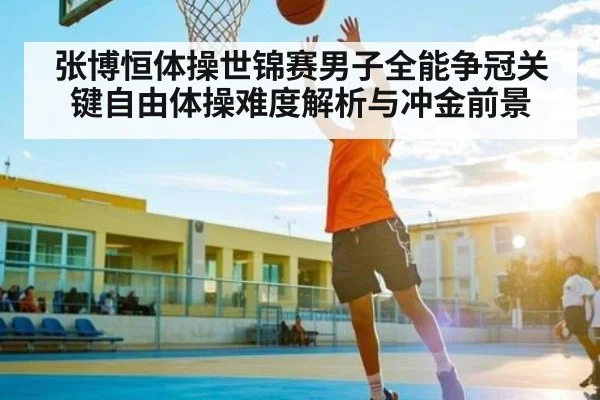 张博恒体操世锦赛男子全能争冠关键自由体操难度解析与冲金前景